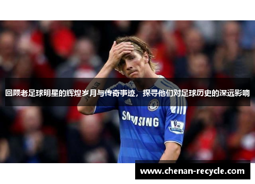 回顾老足球明星的辉煌岁月与传奇事迹，探寻他们对足球历史的深远影响