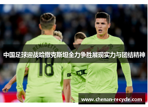 中国足球迎战哈撒克斯坦全力争胜展现实力与团结精神